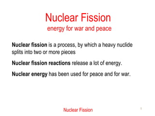 Nuclear Fission  energy for war and peace Nuclear fission  is a process, by which a heavy nuclide splits into two or more pieces Nuclear fission reactions  release a lot of energy. Nuclear energy  has been used for peace and for war. 