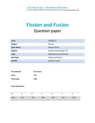 Save My Exams! – The Home of Revision
For more awesome GCSE and A level resources, visit us at www.savemyexams.co.uk/
Fission and Fusion
Question paper
Level IGCSE(9-1)
Subject Physics
Exam Board Edexcel IGCSE
Module Double Award (Paper 1P)
Topic Radioactivity and Particles
Sub-Topic Fission and Fusion
Booklet Question paper
Time Allowed: 23 minutes
Score: /19
Percentage: /100
Grade Boundaries:
A* A B C D E U
>85% 775% 70% 60% 55% 50% <50%
 