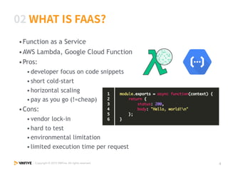 •Function as a Service
•AWS Lambda, Google Cloud Function
•Pros:
•developer focus on code snippets
•short cold-start
•horizontal scaling
•pay as you go (!=cheap)
•Cons:
•vendor lock-in
•hard to test
•environmental limitation
•limited execution time per request
 