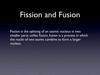 Fission and Fusion
Fission is the splitting of an atomic nucleus in two
smaller parts unlike ﬁssion, fusion is a process in which
the nuclei of two atoms combine to form a larger
nucleus.
 