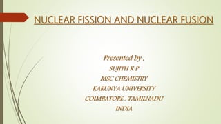 NUCLEAR FISSION AND NUCLEAR FUSION
Presented by ,
SUJITH K P
MSC CHEMISTRY
KARUNYA UNIVERSITY
COIMBATORE , TAMILNADU
INDIA
 