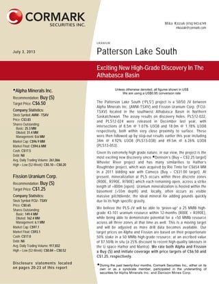 Mike Kozak (416) 943-6749
mkozak@cormark.com
URANIUM
July 3, 2013 Patterson Lake South
Exciting New High-Grade Discovery In The
Athabasca Basin

Alpha Minerals Inc.
Recommendation: Buy (S)
Target Price: C$6.50
Company Statistics:
Stock Symbol: AMW - TSXV
Price: C$3.83
Shares Outstanding:
Basic: 25.3 MM
Diluted: 31.4 MM
Management: 0.6 MM
Market Cap: C$96.9 MM
Market Float: C$94.6 MM
Cash: C$17.5
Debt: Nil
Avg. Daily Trading Volume: 261,066
High – Low (52-Week): C$5.10 – C$0.20
Fission Uranium Corp.
Recommendation: Buy (S)
Target Price: C$1.25
Company Statistics:
Stock Symbol: FCU - TSXV
Price: C$0.65
Shares Outstanding:
Basic: 149.4 MM
Diluted: 162.4 MM
Management: 6.1 MM
Market Cap: C$97.1
Market Float: C$93.1
Cash: C$17.0
Debt: Nil
Avg. Daily Trading Volume: 917,832
High – Low (52-Week): C$0.84 – C$0.52
Disclosure statements located
on pages 20-23 of this report
Unless otherwise denoted, all figures shown in US$
We are using a US$0.95 conversion rate
The Patterson Lake South (“PLS”) project is a 50/50 JV between
Alpha Minerals Inc. (AMW-TSXV) and Fission Uranium Corp. (FCU-
TSXV) located in the southwest Athabasca Basin in Northern
Saskatchewan. The assay results on discovery holes, PLS12-022,
and PLS12-024 were released in December last year, with
intersections of 8.5m @ 1.07% U3O8 and 18.0m @ 1.78% U3O8
respectively, both within very close proximity to surface. These
were then followed up by step-out results earlier this year including
34m @ 4.92% U3O8 (PLS13-038) and 49.5m @ 6.26% U3O8
(PLS13-053).
Given its extremely high grade nature, in our view, the project is the
most exciting new discovery since Denison’s (Buy – C$2.25 target)
Wheeler River project and has many similarities to Hathor’s
Roughrider project, which was acquired by Rio Tinto for C$654 MM
in a 2011 bidding war with Cameco (Buy – C$31.00 target). At
present, mineralization at PLS occurs within three discrete zones
(R00E, R390E, R780E) which each remaining open, across a strike
length of +800m (open). Uranium mineralization is hosted within the
basement (+55m depth) and, locally, often occurs as visible
massive pitchblende, the ideal mineral for adding pounds quickly
due to its high specific gravity.
We believe the PLS-JV will be able to “prove-up” a 25 MMlb high-
grade 43-101 uranium resource within 12-months (R00E + R390E),
while being able to demonstrate potential for a +50 MMlb resource
across all three zones at that time as well. This is a moving target
and will be adjusted as more drill data becomes available. Our
target prices on Alpha and Fission are based on their proportionate
50% stake in a 50 MMlb high-grade resource, at an ascribed value
of $7.50/lb in situ (a 25% discount to recent high-quality takeouts in
the U space Hathor and Mantra). We rate both Alpha and Fission
a Buy (S) and initiate coverage with price targets of C$6.50 and
C$1.25, respectively.
During the past twenty-four months, Cormark Securities Inc., either on its
own or as a syndicate member, participated in the underwriting of
securities for Alpha Minerals Inc. and Denison Mines Corp.
 