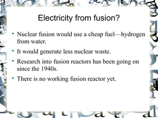 Electricity from fusion? 
 Nuclear fusion would use a cheap fuel—hydrogen 
from water. 
 It would generate less nuclear waste. 
 Research into fusion reactors has been going on 
since the 1940s. 
 There is no working fusion reactor yet. 
 