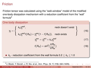 Friction

 Friction tensor was calculated using the ”wall+window” model of the modiﬁed
 one-body dissipation mechanism with a reduction coefﬁcient from the ”wall”
 formula2
 One body dissipation
                  wall
                                                                   
            ks γij ,                            neck doesn’t exist 
     γij =                                                                                              (16)
                  wall          ww
             ks γij f (RN ) + γij (1 − f (RN )), neck exists
                                                                   

                                              ww    win      wall
                                            γij = γij + ks γij                                          (17)
                                                                      π RN
                                           f (RN ) = sin2 (                    )                        (18)
                                                                      2RM

           ks - reduction coefﬁcient from the wall formula 0.2 ≤ ks ≤ 1.0


     2
         J. Blocki, Y. Boneh, J. R. Nix, et al., Ann. Phys. (N. Y.) 113, 330 (1978).
Anischenko, Gegechkori and Adeev (Omsk)   Multi-dimensional stochastic calculations    September 2010    10 / 23
 