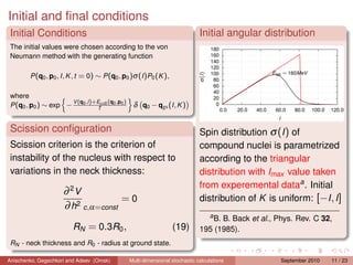 Initial and ﬁnal conditions
 Initial Conditions                                                              Initial angular distribution
 The initial values were chosen according to the von
 Neumann method with the generating function

         P (q0 , p0 , I , K , t = 0) ∼ P (q0 , p0 )σ (I )P0 (K ),

 where
                      V (q0 ,l )+Ecoll (q0 ,p0 )
 P (q0 , p0 ) ∼ exp −            T
                                                    δ q0 − qgs (I , K )


 Scission conﬁguration                                                           Spin distribution σ (I ) of
 Scission criterion is the criterion of                                          compound nuclei is parametrized
 instability of the nucleus with respect to                                      according to the triangular
 variations in the neck thickness:                                               distribution with Imax value taken
                                                                                 from experemental dataa . Initial
                      ∂ 2V
                                      =0                                         distribution of K is uniform: [−I , I ]
                      ∂ h2 c ,α=const
                                                                                     a
                                                                                    B. B. Back et al., Phys. Rev. C 32,
                          RN = 0.3R0 ,                               (19)        195 (1985).
 RN - neck thickness and R0 - radius at ground state.

Anischenko, Gegechkori and Adeev (Omsk)            Multi-dimensional stochastic calculations            September 2010   11 / 23
 