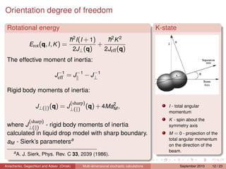 Orientation degree of freedom

 Rotational energy                                                                        K-state
                                          2                      2    2
                                      h I (I + 1)
                                      ¯                        ¯
                                                               h K
              Erot (q, I , K ) =                       +
                                          2J⊥ (q)           2Jeff (q)
 The effective moment of inertia:

                             Jeff1 = J −1 − J⊥ 1
                              −              −


 Rigid body moments of inertia:

                                      (sharp)2
                  J⊥( ) (q) = J⊥( ) (q) + 4MaM ,                                              I - total angular
                                                                                              momentum

              (sharp)                                                                         K - spin about the
 where J⊥( ) - rigid body moments of inertia                                                  symmetry axis
 calculated in liquid drop model with sharp boundary.                                         M = 0 - projection of the
                                                                                              total angular momentum
 aM - Sierk’s parametersa
                                                                                              on the direction of the
     a                                                                                        beam.
         A. J. Sierk, Phys. Rev. C 33, 2039 (1986).

Anischenko, Gegechkori and Adeev (Omsk)       Multi-dimensional stochastic calculations             September 2010   12 / 23
 