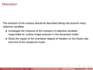 Motivation




 The evolution of the nucleus should be described taking into account many
 collective variables.
         Investigate the inﬂuence of the inclusion of collective variables
         responsible for nuclear shape evolution in the dynamical model.
         Study the impact of the orientation degree of freedom on the ﬁssion rate
         and time of the compound nuclei.




Anischenko, Gegechkori and Adeev (Omsk)   Multi-dimensional stochastic calculations   September 2010   2 / 23
 