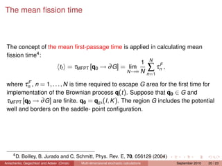 The mean ﬁssion time



 The concept of the mean ﬁrst-passage time is applied in calculating mean
 ﬁssion time4 :
                                                  1 N F
                    tf = τMFPT [q0 → ∂ G] = lim          τn ,                         ∑
                                             N →∞ N
                                                    n =1
         F
 where τn , n = 1, . . . , N is time required to escape G area for the ﬁrst time for
 implementation of the Brownian process q(t ). Suppose that q0 ∈ G and
 τMFPT [q0 → ∂ G] are ﬁnite. q0 = qgs (I , K ). The region G includes the potential
 well and borders on the saddle- point conﬁguration.




     4
         D. Boilley, B. Jurado and C. Schmitt, Phys. Rev. E, 70, 056129 (2004)
Anischenko, Gegechkori and Adeev (Omsk)   Multi-dimensional stochastic calculations       September 2010   20 / 23
 