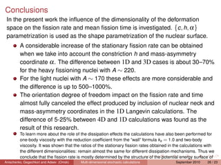 Conclusions
 In the present work the inﬂuence of the dimensionality of the deformation
 space on the ﬁssion rate and mean ﬁssion time is investigated. {c , h, α}
 parametrization is used as the shape parametrization of the nuclear surface.
        A considerable increase of the stationary ﬁssion rate can be obtained
        when we take into account the constriction h and mass-asymmetry
        coordinate α . The difference between 1D and 3D cases is about 30–70%
        for the heavy ﬁssioning nuclei with A ∼ 220.
        For the light nuclei with A ∼ 170 these effects are more considerable and
        the difference is up to 500–1000%.
        The orientation degree of freedom impact on the ﬁssion rate and time
        almost fully canceled the effect produced by inclusion of nuclear neck and
        mass-asymmetry coordinates in the 1D Langevin calculations. The
        difference of 5-25% between 4D and 1D calculations was found as the
        result of this research.
         To learn more about the role of the dissipation effects the calculations have also been performed for
         one-body viscosity with the reduction coefﬁcient from the ”wall” formula ks = 1.0 and two-body
         viscosity. It was shown that the ratios of the stationary ﬁssion rates obtained in the calculations with
         the different dimensionalities: remain almost the same for different dissipation mechanisms. Thus we
         conclude that the ﬁssion rate is mostly determined by the structure of the potential energy surface of
Anischenko, Gegechkori and Adeev (Omsk)
         the system.                       Multi-dimensional stochastic calculations          September 2010   26 / 23
 