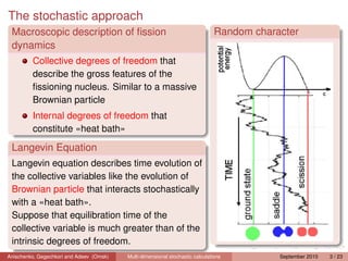 The stochastic approach
 Macroscopic description of ﬁssion                                              Random character
 dynamics
         Collective degrees of freedom that
         describe the gross features of the
         ﬁssioning nucleus. Similar to a massive
         Brownian particle
         Internal degrees of freedom that
         constitute «heat bath»

 Langevin Equation
 Langevin equation describes time evolution of
 the collective variables like the evolution of
 Brownian particle that interacts stochastically
 with a «heat bath».
 Suppose that equilibration time of the
 collective variable is much greater than of the
 intrinsic degrees of freedom.
Anischenko, Gegechkori and Adeev (Omsk)   Multi-dimensional stochastic calculations         September 2010   3 / 23
 