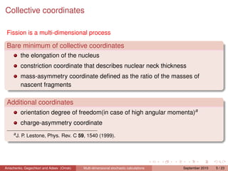 Collective coordinates

 Fission is a multi-dimensional process

 Bare minimum of collective coordinates
           the elongation of the nucleus
           constriction coordinate that describes nuclear neck thickness
           mass-asymmetry coordinate deﬁned as the ratio of the masses of
           nascent fragments

 Additional coordinates
           orientation degree of freedom(in case of high angular momenta)a
           charge-asymmetry coordinate
     a
         J. P. Lestone, Phys. Rev. C 59, 1540 (1999).




Anischenko, Gegechkori and Adeev (Omsk)   Multi-dimensional stochastic calculations   September 2010   5 / 23
 