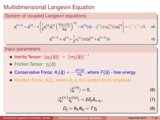 Multidimensional Langevin Equation
 System of coupled Langevin equations
                                                                    (n )
          (n+1)      (n )        1 (n ) (n )      ∂ µjk (q )                  (n )               (n )       (n )   (n )      (n ) (n ) √
        pi        = pi      −τ    p pk                                     − Ki      (q ) − γij (q )µjk (q )pk            + θij ξj     τ,    (4)
                                 2 j                ∂ qi

                                          (n+1)         (n )        1 (n )              (n )       (n+1)
                                       qi         = qi         + µij (q )(pj                   + pj        )τ,                               (5)
                                                                    2

 Input parameters
         Inertia Tensor: µij (q )                    = mij (q )                    −1

         Friction Tensor: γij (q )
                                                                        ∂ F (q )
         Conservative Force: Ki (q ) = − ∂ q , where F (q ) - free energy
                                              i

         Random Force: θij ξj , where θij is the random force amplitude
                                                                     (n)
                                                                ξi            = 0,                                                           (6)
                                                     (n1 ) (n2 )
                                                  ξi           ξj            = 2δij δn1 n2 ,                                                 (7)

                                                       Dij = θik θkj = T γij                                                                 (8)

Anischenko, Gegechkori and Adeev (Omsk)           Multi-dimensional stochastic calculations                                 September 2010   7 / 23
 