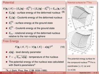Potential                                                                            Potential surfaces for 254 Fm

                                   (0)                   (0)
 V (q, I , K ) = (Es (q)− Es )+(Ec (q)− Es )+ Erot (q, I , K )
        Es (q) - surface energy of the deformed nucleus (9)

          Ec (q) - Coulomb energy of the deformed nucleus
           (0)
          Es     - surface energy at the ground state
           (0)
          Ec     - Coulomb energy at the ground state

          Erot - rotational energy of the deformed nucleus
          relative to the non-rotating sphere

 Free Energy
                 F (q, I , K , T ) = V (q, I , K ) − a(q)T 2                   (10)

          a(q) - level density parameter

          T=       Eint /a(q) - temperature of the nucleus
                                                                                      The potential energy surface for
          The potential energy of the nucleus was calculated                          the compound nucleus 254 Fm in
          with Sierk’s parametersa                                                    coordinates {c , h} (a) and
    a
        A. J. Sierk, Phys. Rev. C 33, 2039 (1986).                                    {c , α}(b)
Anischenko, Gegechkori and Adeev (Omsk)   Multi-dimensional stochastic calculations                 September 2010    8 / 23
 