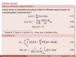 Inertia tensor
 Werner-Wheeler approximation
 Inertia tensor is calculated according to Werner-Wheeler approximation for
 incompressible irrotational ﬂow.a
                                                                        ˙
                                                 υz (z ) = ∑ Ai (z ; q )qi ,                                          (11)
                                                                   i
                                                                  ρ  ∂ Ai (z ; q )
                                          υρ (z , ρ) = −            ∑              ˙
                                                                                   qi ,                               (12)
                                                                  2i    ∂z
                                                         υφ (z , ρ) = 0,                                              (13)

     a
         Davies K. T., Sierk A. J. and Nix J. R., // Phys. Rev. C 13 2385 (1976).
 Expressions
                                               ˜max
                                               z
                                          3                      ρ2 ˜ ˜
                                                                 ˜
                              mij =                   ρs (Ai Aj + s Ai Aj )d z · (M0 R0 )
                                                      ˜2 ˜ ˜                 ˜        2
                                                                                                                      (14)
                                          4                              8
                                              ˜min
                                              z
                                                                                 z
                                                           ∂  1                       2
                               Ai (z , q ) = − 2                                     ρs (z , q )dz                    (15)
                                              ρs (z , q ) ∂ qi
                                                                              zmin
Anischenko, Gegechkori and Adeev (Omsk)          Multi-dimensional stochastic calculations           September 2010     9 / 23
 