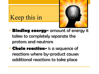 Keep this in
• Binding energy- amount of energy it
  takes to completely separate the
  protons and neutrons
• Chain reaction- is a sequence of
  reactions where by-product causes
  additional reactions to take place
 