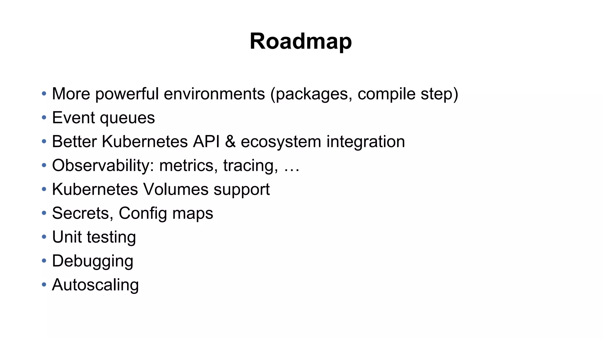 Roadmap
• More powerful environments (packages, compile step)
• Event queues
• Better Kubernetes API & ecosystem integration
• Observability: metrics, tracing, …
• Kubernetes Volumes support
• Secrets, Config maps
• Unit testing
• Debugging
• Autoscaling
 
