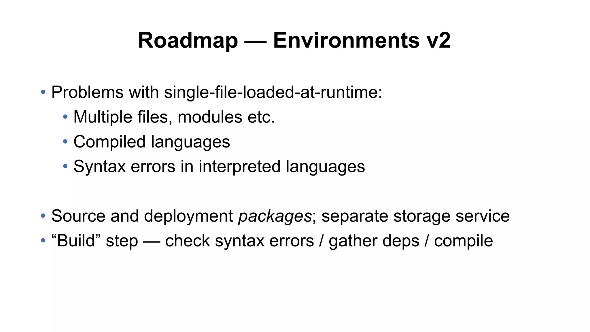 Roadmap — Environments v2
• Problems with single-file-loaded-at-runtime:
• Multiple files, modules etc.
• Compiled languages
• Syntax errors in interpreted languages
• Source and deployment packages; separate storage service
• “Build” step — check syntax errors / gather deps / compile
 
