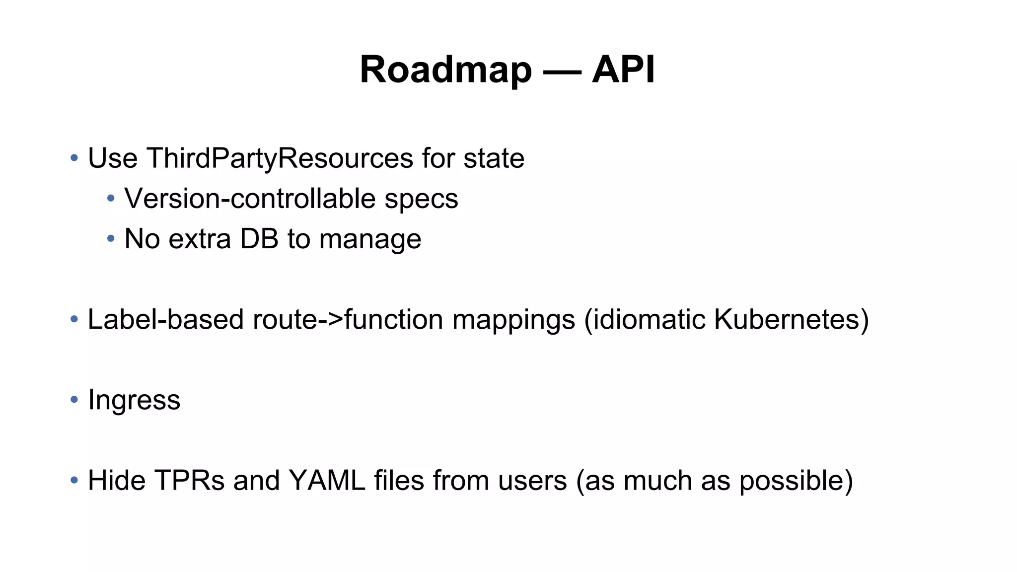 Roadmap — API
• Use ThirdPartyResources for state
• Version-controllable specs
• No extra DB to manage
• Label-based route->function mappings (idiomatic Kubernetes)
• Ingress
• Hide TPRs and YAML files from users (as much as possible)
 