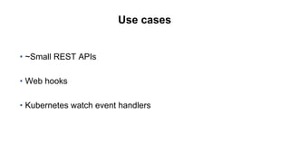 Use cases
• ~Small REST APIs
• Web hooks
• Kubernetes watch event handlers
 