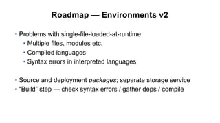 Roadmap — Environments v2
• Problems with single-file-loaded-at-runtime:
• Multiple files, modules etc.
• Compiled languages
• Syntax errors in interpreted languages
• Source and deployment packages; separate storage service
• “Build” step — check syntax errors / gather deps / compile
 