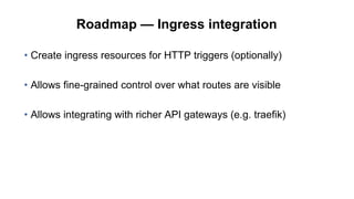 Roadmap — Ingress integration
• Create ingress resources for HTTP triggers (optionally)
• Allows fine-grained control over what routes are visible
• Allows integrating with richer API gateways (e.g. traefik)
 