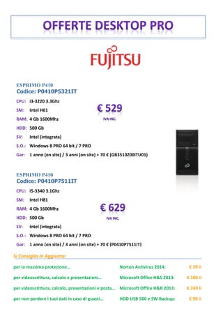 ESPRIMO P410
Codice: P0410P5321IT
ESPRIMO P410
Codice: P0410P7511IT
Si Consiglia in Aggiunta:
per la massima protezione… Norton Antivirus 2014: € 39 ii
per videoscrittura, calcolo e presentazioni… Microsoft Office H&S 2013: € 109 ii
per videoscrittura, calcolo, presentazioni e posta… Microsoft Office H&B 2013: € 249 ii
per non perdere i tuoi dati in caso di guasti… HDD USB 500 e SW Backup: € 99 ii
CPU: i3-3220 3.3Ghz
SM: Intel H61
RAM: 4 Gb 1600Mhz
HDD: 500 Gb
SV: Intel (integrata)
S.O.: Windows 8 PRO 64 bit / 7 PRO
Gar: 1 anno (on site) / 3 anni (on site) + 70 € (GB3510Z00ITU01)
CPU: i5-3340 3.1Ghz
SM: Intel H81
RAM: 4 Gb 1600Mhz
HDD: 500 Gb
SV: Intel (integrata)
S.O.: Windows 8 PRO 64 bit / 7 PRO
Gar: 1 anno (on site) / 3 anni (on site) + 70 € (P0410P7511IT)
 