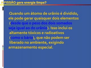 A FISSÃO gera energia limpa?
Quando um átomo de urânio é dividido,
ele pode gerar quaisquer dois elementos
(desde que o peso dos dois somados
seja igual ao do urânio). Isso inclui os
altamente tóxicos e radioativos
(como o bário), que não podem ser
liberado no ambiente, exigindo
armazenamento especial.
 