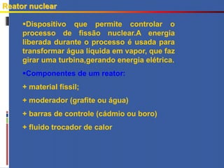 Reator nuclear
Dispositivo que permite controlar o
processo de fissão nuclear.A energia
liberada durante o processo é usada para
transformar água líquida em vapor, que faz
girar uma turbina,gerando energia elétrica.
Componentes de um reator:
+ material físsil;
+ moderador (grafite ou água)
+ barras de controle (cádmio ou boro)
+ fluido trocador de calor
 