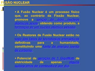 
FUSÃO NUCLEAR
 A Fusão Nuclear é um processo físico
que, ao contrário da Fissão Nuclear,
promove a junção de dois núcleos
atômicos leves, obtendo como produto, a
formação de um núcleo atômico pesado;
 Os Reatores de Fusão Nuclear estão no
topo das listas de tecnologias energéticas
definitivas para a humanidade,
constituindo uma fonte de energia isenta
de carbono;
 Potencial de geração de 1 GigaWatt de
eletricidade de apenas alguns
quilogramas de combustível por dia;
 