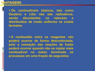  Os combustíveis básicos, tais como
Deutério e Lítio não são radioativos,
sendo abundantes na natureza e
distribuídos de modo uniforme na crosta
terrestre;
 A combustão entre os reagentes não
poderá ocorrer de forma descontrolada,
pois a cessação das reações de fusão
poderá ocorrer quando não se injetar mais
combustível no reator, terminado os
processos em uma fração de segundos;
VANTAGENS
 