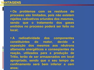  Os problemas com os resíduos do
processo são limitados, pois não existem
rejeitos radioativos oriundos dos mesmos,
sendo que o tratamento dos gases
emitidos no processo poderá ser feito no
local;
 A radioatividade dos componentes
constituintes do reator, devido a
exposição dos mesmos aos nêutrons
altamente energéticos e conseqüentes da
reação, utilizados para a produção de
Trítio, terão de ser armazenados em local
apropriado, sendo que o seu tempo de
confinamento será bem inferior a cem
anos;
VANTAGENS
 