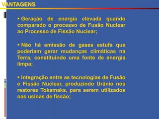  Geração de energia elevada quando
comparado o processo de Fusão Nuclear
ao Processo de Fissão Nuclear;
 Não há emissão de gases estufa que
poderiam gerar mudanças climáticas na
Terra, constituindo uma fonte de energia
limpa;
 Integração entre as tecnologias de Fusão
e Fissão Nuclear, produzindo Urânio nos
reatores Tokamaks, para serem utilizados
nas usinas de fissão;
VANTAGENS
 