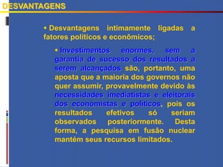  Desvantagens intimamente ligadas a
fatores políticos e econômicos;
 Investimentos enormes, sem a
garantia de sucesso dos resultados a
serem alcançados são, portanto, uma
aposta que a maioria dos governos não
quer assumir, provavelmente devido às
necessidades imediatistas e eleitorais
dos economistas e políticos, pois os
resultados efetivos só seriam
observados posteriormente. Desta
forma, a pesquisa em fusão nuclear
mantém seus recursos limitados.
DESVANTAGENS
 