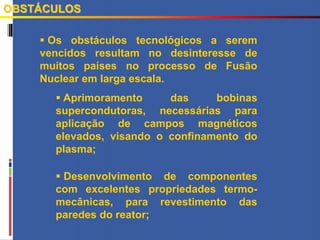  Os obstáculos tecnológicos a serem
vencidos resultam no desinteresse de
muitos países no processo de Fusão
Nuclear em larga escala.
 Aprimoramento das bobinas
supercondutoras, necessárias para
aplicação de campos magnéticos
elevados, visando o confinamento do
plasma;
 Desenvolvimento de componentes
com excelentes propriedades termo-
mecânicas, para revestimento das
paredes do reator;
OBSTÁCULOS
 