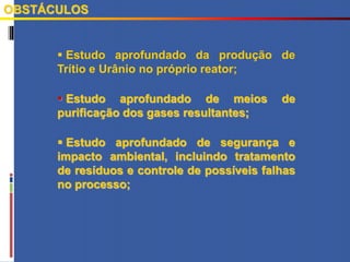  Estudo aprofundado da produção de
Trítio e Urânio no próprio reator;
 Estudo aprofundado de meios de
purificação dos gases resultantes;
 Estudo aprofundado de segurança e
impacto ambiental, incluindo tratamento
de resíduos e controle de possíveis falhas
no processo;
OBSTÁCULOS
 