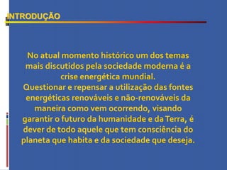 INTRODUÇÃO
No atual momento histórico um dos temas
mais discutidos pela sociedade moderna é a
crise energética mundial.
Questionar e repensar a utilização das fontes
energéticas renováveis e não-renováveis da
maneira como vem ocorrendo, visando
garantir o futuro da humanidade e daTerra, é
dever de todo aquele que tem consciência do
planeta que habita e da sociedade que deseja.
 