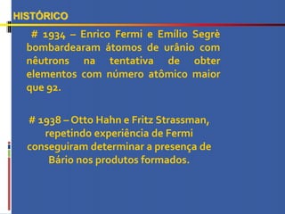 # 1934 – Enrico Fermi e Emílio Segrè
bombardearam átomos de urânio com
nêutrons na tentativa de obter
elementos com número atômico maior
que 92.
HISTÓRICO
# 1938 – Otto Hahn e Fritz Strassman,
repetindo experiência de Fermi
conseguiram determinar a presença de
Bário nos produtos formados.
 