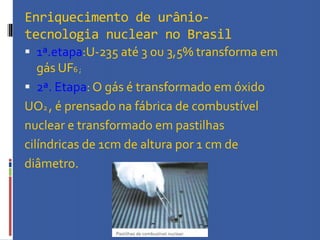 Enriquecimento de urânio-
tecnologia nuclear no Brasil
 1ª.etapa:U-235 até 3 ou 3,5% transforma em
gás UF6 ;
 2ª. Etapa: O gás é transformado em óxido
UO2 , é prensado na fábrica de combustível
nuclear e transformado em pastilhas
cilíndricas de 1cm de altura por 1 cm de
diâmetro.
 