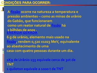 
CONDIÇÕES PARA OCORRER:
A fissão ocorre na natureza a temperatura e
pressão ambientes – como as minas de urânio
do Gabão, que funcionaram
como um reator natural de fissão há
2 bilhões de anos .
ENERGIA GERADA
6 g de urânio, elemento mais usado na
fissão, rendem 0,520 x1023 MeV, equivalente
ao abastecimento de uma
casa com quatro pessoas durante um dia.
1Kg de Urânio-235 equivale cerca de 30t de
TNT
1 quiloton equivale a 1000 t deTNT
 