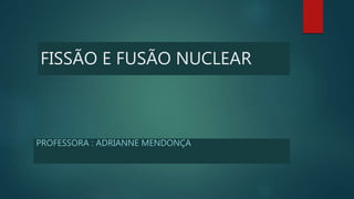 FISSÃO E FUSÃO NUCLEAR
PROFESSORA : ADRIANNE MENDONÇA
 