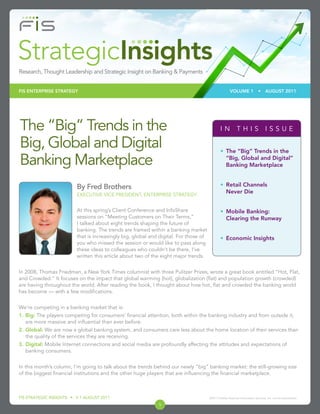 FIS ENTERPRISE STRATEGY                                                                               VOLUME 1                •    AUGUST 2011




The “Big” Trends in the                                                                        IN THIS ISSUE

Big, Global and Digital                                                                        •	 The “Big” Trends in the

Banking Marketplace                                                                               “Big, Global and Digital”
                                                                                                  Banking Marketplace


                         By Fred Brothers                                                      •	 Retail Channels
                         EXECUTIVE VICE PRESIDENT, ENTERPRISE STRATEGY
                                                                                                  Never Die


                         At this spring’s Client Conference and InfoShare                      •	 Mobile Banking:
                         sessions on “Meeting Customers on Their Terms,”                          Clearing the Runway
                         I talked about eight trends shaping the future of
                         banking. The trends are framed within a banking market
                         that is increasingly big, global and digital. For those of            •	 Economic Insights
                         you who missed the session or would like to pass along
                         these ideas to colleagues who couldn’t be there, I’ve
                         written this article about two of the eight major trends.


In 2008, Thomas Friedman, a New York Times columnist with three Pulitzer Prizes, wrote a great book entitled “Hot, Flat,
and Crowded.” It focuses on the impact that global warming (hot), globalization (flat) and population growth (crowded)
are having throughout the world. After reading the book, I thought about how hot, flat and crowded the banking world
has become — with a few modifications.


We’re competing in a banking market that is:
1.	Big: The players competing for consumers’ financial attention, both within the banking industry and from outside it,
   are more massive and influential than ever before.
2.	Global: We are now a global banking system, and consumers care less about the home location of their services than
   the quality of the services they are receiving.
3.	Digital: Mobile Internet connections and social media are profoundly affecting the attitudes and expectations of
   banking consumers.


In this month’s column, I’m going to talk about the trends behind our newly “big” banking market: the still-growing size
of the biggest financial institutions and the other huge players that are influencing the financial marketplace.



FIS STRATEGIC INSIGHTS • V 1 AUGUST 2011                                              ©2011 Fidelity National Information Services, Inc. and its subsidiaries.

                                                             1
 