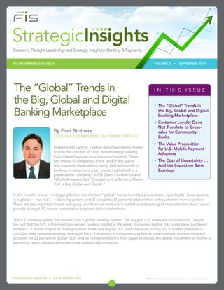 FIS ENTERPRISE STRATEGY                                                                       VOLUME 2                •     SEPTEMBER 2011




The “Global” Trends in                                                                         IN THIS ISSUE

the Big, Global and Digital                                                                    •	 The “Global” Trends in

Banking Marketplace                                                                               the Big, Global and Digital
                                                                                                  Banking Marketplace
                                                                                               •	 Customer Loyalty Does
                                                                                                  Not Translate to Cross-
                         By Fred Brothers                                                         sales for Community
                         EXECUTIVE VICE PRESIDENT, ENTERPRISE STRATEGY                            Banks
                                                                                               •	 The Value Proposition
                         In last month’s article, I talked about two trends related               for U.S. Mobile Payment
                         to how the concept of “big” is dominating banking
                                                                                                  Adopters
                         (http://www.fisglobal.com/solutions-insights). These
                         two trends — competing in the land of the giants                      •	 The Cost of Uncertainty …
                         and customer expectations being defined outside of                       And the Impact on Bank
                         banking — are among eight trends highlighted in a                        Earnings
                         presentation I delivered at FIS Client Conference and
                         FIS InfoShare entitled “Competing in a Banking Market
                         that Is Big, Global and Digital.”


In this month’s article, I’m digging further into the two “global” trends from that presentation, specifically: 1) we operate
in a global — not a U.S. — banking system, and 2) we can build personal relationships with customers from anywhere.
These are two important trends reshaping your financial institution’s market and deserving of more attention than I could
provide during a 10-minute presentation segment at the conferences.


The U.S. banking system has evolved into a global banking system. The biggest U.S. banks are multinational. Despite
the fact that the U.S. is the most over-served banking market in the world, numerous Global 100 banks have purchased
mid-tier U.S. banks (Figure 1). Foreign-owned banks are buying U.S. banks because having a U.S. market presence is
critical to their business strategy. Although the U.S economy is not growing as fast as other markets, our economy still
accounts for 23 percent of global GDP. And as money transforms from paper to digital, the global movement of money is
becoming faster, cheaper and even more strategically important.




FIS STRATEGIC INSIGHTS • V 2 SEPTEMBER 2011                                           ©2011 Fidelity National Information Services, Inc. and its subsidiaries.

                                                              1
 