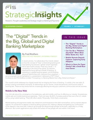 FIS ENTERPRISE STRATEGY                                                                  VOLUME 3                •     OCTOBER 2011




The “Digital” Trends in                                                                   IN THIS ISSUE

the Big, Global and Digital                                                               •	 The “Digital” Trends in

Banking Marketplace                                                                          the Big, Global and Digital
                                                                                             Banking Marketplace
                                                                                          •	 Can You Be a “Relation-
                                                                                             ship Bank” When Most
                        By Fred Brothers                                                     Other Banks Are, Too?
                        EXECUTIVE VICE PRESIDENT, ENTERPRISE STRATEGY
                                                                                          •	 Mobile Remote Deposit
                                                                                             Capture: Capturing Early
                        In recent articles, I’ve talked about four trends related            Adopters
                        to how the concept of “big” is dominating banking and
                        how banking has become “global” [Insert hypertext           •	 What’s in Store for Paper
                        link to last month’s article]. These four trends — 1)          Checks? Ask a Small Busi-
                        competing in the land of the giants, 2) customer               ness Owner
                        expectations being defined outside of banking, 3)
                        operating in a global banking system, and 4) building
                        personal relationships with customers from anywhere —
are among eight trends highlighted in a presentation I delivered at FIS™ Client
Conference and FIS InfoShare entitled “Competing in a Banking Market that is Big, Global and Digital.”


This month’s article addresses four digital trends that are shaping the future of banking: 1) mobile is the new web; 2)
privacy is being surrendered voluntarily; 3) relationships can be remote, virtual and personal; and 4) social media is
evolving fast. These are key trends that are increasingly affecting the way your customers communicate and do business.


Mobile Is the New Web
First, let’s talk about the convergence of smartphones, web and mobile, and how it’s affecting our industry. Smartphones,
mobile web and mobile banking are exploding. That’s not news. By 2015, Forrester predicts that one in five U.S. adults
will be using mobile banking.1 That’s 48 million adults.2 Personally, I think that’s conservative.


Mobile banking and payments enable new interactions and transactions that didn’t exist before, such as remote deposit
capture. It’s convenient to deposit a check by taking a picture of it, making a deposit and getting your confirmation
of the deposit in less time than it takes to go through the drive-through window at the bank, especially on a Friday
afternoon. But current applications only scratch the surface of how people will use mobile in the future.



FIS STRATEGIC INSIGHTS • V3 OCTOBER 2011                                         ©2011 Fidelity National Information Services, Inc. and its subsidiaries.

                                                            1
 