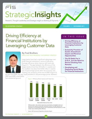 FIS ENTERPRISE STRATEGY                                                                                              VOLUME 4               •     NOVEMBER 2011




Driving Efficiency at                                                                                                IN THIS ISSUE

Financial Institutions by                                                                                            •	 Driving Efficiency at
                                                                                                                        Financial Institutions by

Leveraging Customer Data                                                                                                Leveraging Customer
                                                                                                                        Data
                                                                                                                     •	 Exclusivity Provision of
                                                                                                                        Durbin Amendment:
                           By Fred Brothers                                                                             Impact and Revenue
                           EXECUTIVE VICE PRESIDENT, ENTERPRISE STRATEGY                                                Opportunities

                         Large banks have had a significant advantage over
                                                                                                                     •	 The $5 Debit Fee is
                         small financial institutions in terms of efficiency.                                           D.O.A., but the Need to
                         Average efficiency ratios improve with bank size                                               Revive Checking Fees
                         (Figure 1).1 The gap between the efficiency of the                                             Remains
                         largest banks (more than $10 billion in assets) and                                         •	 Developing and
                         the smallest ones (less than $100 million in assets)                                           Deploying Social Media
                         was 15 percentage points when the economy was                                                  for Financial Institutions
                         heading into recession at the end of 2007 (Figure 2).
By year-end 2009, the gap nearly doubled to 28 percentage points. Between
2007 and 2009, small banks
lost substantial ground.           Figure 1: Efficiency Ratios Improve with Asset Size

                                          77%          74%
                                                                     70%          68%
                                                                                               61%           60%




                                       Less than     $100M -      $300M -        $500M - $1B - $10B         $10B+
                                        $100M         $300M        $500M           $1B
                                                          Ratios determined as of June, 2011

                                      Efficiency Ratio = Non-interest expense less amortization of intangible assets as a
                                      percent of net interest income plus noninterest income. This ratio measures the
                                      proportion of net operating revenues that are absorbed by overhead expenses, so that
                                      a lower value indicates greater efficiency.

                                      Source: FDIC Summary of Depository Institutions Report


FIS STRATEGIC INSIGHTS • V4 NOVEMBER 2011                                                                                    ©2011 FIS and/or its subsidiaries. All Rights Reserved.

                                                                             1
 