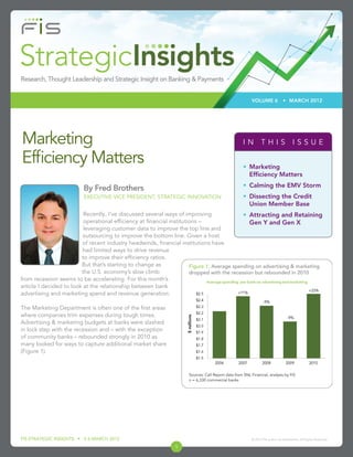 VOLUME 6               • MARCH 2012




Marketing                                                                                          IN THIS ISSUE

Efﬁciency Matters                                                                                  • Marketing
                                                                                                     Efﬁciency Matters
                                                                                                   • Calming the EMV Storm
                         By Fred Brothers
                         EXECUTIVE VICE PRESIDENT, STRATEGIC INNOVATION                            • Dissecting the Credit
                                                                                                     Union Member Base
                          Recently, I’ve discussed several ways of improving               • Attracting and Retaining
                          operational efﬁciency at ﬁnancial institutions –                    Gen Y and Gen X
                          leveraging customer data to improve the top line and
                         outsourcing to improve the bottom line. Given a host
                         of recent industry headwinds, ﬁnancial institutions have
                         had limited ways to drive revenue
                         to improve their efﬁciency ratios.
                         But that’s starting to change as            Figure 1: Average spending on advertising & marketing
                         the U.S. economy’s slow climb               dropped with the recession but rebounded in 2010
from recession seems to be accelerating. For this month’s
article I decided to look at the relationship between bank
advertising and marketing spend and revenue generation.

The Marketing Department is often one of the ﬁrst areas
where companies trim expenses during tough times.
Advertising & marketing budgets at banks were slashed
in lock step with the recession and – with the exception
of community banks – rebounded strongly in 2010 as
many looked for ways to capture additional market share
(Figure 1).



                                                                    Sources: Call Report data from SNL Financial, analysis by FIS
                                                                    n = 6,330 commercial banks




FIS STRATEGIC INSIGHTS • V 6 MARCH 2012                                                                © 2012 FIS and/or its subsidiaries. All Rights Reserved.

                                                              1
 