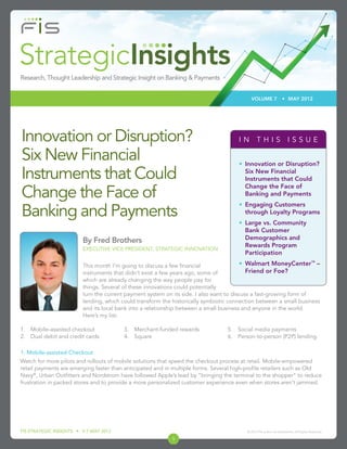 VOLUME 7                • MAY 2012




Innovation or Disruption?                                                             IN THIS ISSUE

Six New Financial                                                                     • Innovation or Disruption?

Instruments that Could                                                                  Six New Financial
                                                                                        Instruments that Could
                                                                                        Change the Face of
Change the Face of                                                                      Banking and Payments
                                                                                      • Engaging Customers
Banking and Payments                                                                    through Loyalty Programs
                                                                                      • Large vs. Community
                                                                                        Bank Customer
                         By Fred Brothers                                               Demographics and
                                                                                        Rewards Program
                         EXECUTIVE VICE PRESIDENT, STRATEGIC INNOVATION
                                                                                        Participation
                                                                                                                                        ™
                         This month I’m going to discuss a few ﬁnancial                 • Walmart MoneyCenter –
                         instruments that didn’t exist a few years ago, some of            Friend or Foe?
                         which are already changing the way people pay for
                         things. Several of these innovations could potentially
                         turn the current payment system on its side. I also want to discuss a fast-growing form of
                         lending, which could transform the historically symbiotic connection between a small business
                         and its local bank into a relationship between a small business and anyone in the world.
                         Here’s my list:

1. Mobile-assisted checkout              3. Merchant-funded rewards              5. Social media payments
2. Dual debit and credit cards           4. Square                               6. Person-to-person (P2P) lending

1. Mobile-assisted Checkout
Watch for more pilots and rollouts of mobile solutions that speed the checkout process at retail. Mobile-empowered
retail payments are emerging faster than anticipated and in multiple forms. Several high-proﬁle retailers such as Old
Navy®, Urban Outﬁtters and Nordstrom have followed Apple’s lead by “bringing the terminal to the shopper” to reduce
frustration in packed stores and to provide a more personalized customer experience even when stores aren’t jammed.




FIS STRATEGIC INSIGHTS • V 7 MAY 2012                                                    © 2012 FIS and/or its subsidiaries. All Rights Reserved.

                                                            1
 