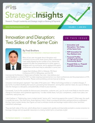 WWW.FISSTRATEGICINSIGHTS.COM                                                                  VOLUME 8               • JUNE 2012




Innovation and Disruption:                                                              IN THIS ISSUE

Two Sides of the Same Coin                                                              • Innovation and
                                                                                          Disruption: Two Sides
                                                                                          of the Same Coin
                         By Fred Brothers
                                                                                        • P2P Innovation for
                         EXECUTIVE VICE PRESIDENT, STRATEGIC INNOVATION
                                                                                          Your Bottom Line

                         Many of you saw me speak about disruption and                  • Financial Proﬁles
                         innovation at one of FIS’ three recent client conferences.       of High-performing
                         I was really pleased by the number of our clients that           Community Banks
                         stopped me after the presentations to either agree or          • Prepaid Only vs. Prepaid
                         disagree with my comments, and to applaud this year’s            and Gift Consumers
                         conferences as the best they’ve attended in some time.

                         I agree that InfoShare 2012 in Orlando, FIS Client
                         Conference 2012 in Milwaukee, and the FIS
International Conference in Dubai were all better than ever. I also believe your
candid feedback is critical for FIS™ to make ongoing improvements in our client conferences and the presentations of FIS
executives who speak at the events. Please continue letting us know how we’re doing.

Innovation and disruption represent “two sides of the same coin.” When technology evolves or a market changes, if
you’re the incumbent (holding that account, processing that transaction, serving that customer need, etc.) you’re likely to
view the change as a disruption, and potentially a threat to your business.

Conversely, if you’re the outsider (to that account, transaction, customer, etc.), you’re much more likely to view the same
change as innovation and a potential opportunity – to take market share, hurt your competitors, create more value, win
customers, raise prices, etc.

I don’t believe in “ﬁghting big, macro market trends” (some call it “swimming against the current”). Either way, the result
is usually the same – the trend wins; those ﬁghting it don’t. Smart incumbents (and their partners) strive to understand
the big, macro market trends, then ﬁgure out how to embrace trends and leverage market shifts to their (and their
customers’) advantage.

They see both sides of the coin, which allows them to assess both upsides and downsides and plot a course correction to
leverage change and not squander resources on a losing market tactic or business model.




FIS STRATEGIC INSIGHTS • V 8 JUNE 2012                                                      © 2012 FIS and/or its subsidiaries. All Rights Reserved.

                                                             1
 
