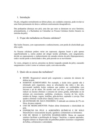 1. Introdução
Os pés, relegados normalmente ao último plano, nos cuidados corporais, pode revelar-se
uma fonte permanente de dores e saliência esteticamente desagradáveis.
Das podopatias (doenças nos pés), uma das que mais se destacam no sexo feminino,
principalmente, é a Rachadura no Calcanhar ou Fissura Calcânea (lesões lineares ou
estreitas da pele).
2. O que são rachaduras ou fissuras calcâneas?
São lesões lineares, com espessamento e endurecimento, com perda de elasticidade que
abre a pele.
As fissuras calcâneas podem variar em espessura; algumas lesam a pele apenas
superficialmente e, outras podem até atingir tecidos profundos, com sangramento,
devido ao espessamento e endurecimento da camada externa da pele (hiperqueratose),
onde o tecido perde a elasticidade e abre, pela pressão ao se movimentar.
Às vezes, atingem os nervos, presentes na derme (segunda camada da pele), causando
sangramento e a dor é como se cortasse a pele, com uma navalha.
3. Quais são as causas das rachaduras?
IDADE: Responsável natural pelo surgimento e aumento do número de
dobras na pele.
HÁBITOS ALIMENTARES: Por exemplo, o ácido úrico quando não é
eliminado pelo organismo, ataca as articulações das mãos e dos pés,
provocando também lesões cutâneas que podem ser confundidas com
micoses e pé de atleta. De acordo com sua taxa, o paciente deve evitar
reduzir ou mesmo eliminar o consumo de carnes gordas, defumadas ou de
animais em crescimento, sardinhas, crustáceos, vísceras de boi, miolo,
miúdos de frango, vagens, lentilhas, grão-de-bico, espinafre e cerveja. Para
ajudar a eliminar o ácido úrico: Queijo, leite e ovos.
QUANTIDADE DE ÁGUA INGERIDA: É indicado um mínimo de 5% em
litros, do peso corporal.
USO DE MEDICAMENTOS: Podem afetar diretamente a elasticidade da
pele.
EXPOSIÇÃO DA PELE A AGRESSÕES QUÍMICAS E DE SOLO
Intensificam o ressecamento da pele, agridem e contaminam os ferimentos.
USO DE MEIAS E SAPATOS INADEQUADOS: Meias de material
sintético facilitam a proliferação de fungos / bactérias, e sapatos apertados,
folgados demais ou desprovidos de palmilhas podem ocasionar o surgimento
de bolhas, esfolamento e calosidades.
 