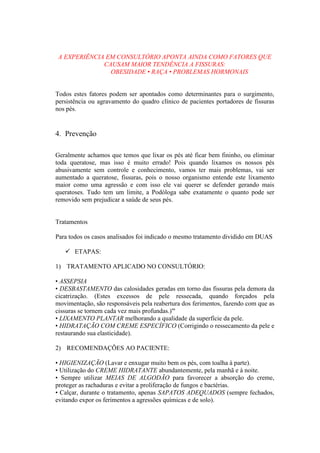 A EXPERIÊNCIA EM CONSULTÓRIO APONTA AINDA COMO FATORES QUE
CAUSAM MAIOR TENDÊNCIA A FISSURAS:
OBESIDADE • RAÇA • PROBLEMAS HORMONAIS
Todos estes fatores podem ser apontados como determinantes para o surgimento,
persistência ou agravamento do quadro clínico de pacientes portadores de fissuras
nos pés.
4. Prevenção
Geralmente achamos que temos que lixar os pés até ficar bem fininho, ou eliminar
toda queratose, mas isso é muito errado! Pois quando lixamos os nossos pés
abusivamente sem controle e conhecimento, vamos ter mais problemas, vai ser
aumentado a queratose, fissuras, pois o nosso organismo entende este lixamento
maior como uma agressão e com isso ele vai querer se defender gerando mais
queratoses. Tudo tem um limite, a Podóloga sabe exatamente o quanto pode ser
removido sem prejudicar a saúde de seus pés.
Tratamentos
Para todos os casos analisados foi indicado o mesmo tratamento dividido em DUAS
 ETAPAS:
1) TRATAMENTO APLICADO NO CONSULTÓRIO:
• ASSEPSIA
• DESBASTAMENTO das calosidades geradas em torno das fissuras pela demora da
cicatrização. (Estes excessos de pele ressecada, quando forçados pela
movimentação, são responsáveis pela reabertura dos ferimentos, fazendo com que as
cissuras se tornem cada vez mais profundas.)'''
• LIXAMENTO PLANTAR melhorando a qualidade da superfície da pele.
• HIDRATAÇÃO COM CREME ESPECÍFICO (Corrigindo o ressecamento da pele e
restaurando sua elasticidade).
2) RECOMENDAÇÕES AO PACIENTE:
• HIGIENIZAÇÃO (Lavar e enxugar muito bem os pés, com toalha à parte).
• Utilização do CREME HIDRATANTE abundantemente, pela manhã e à noite.
• Sempre utilizar MEIAS DE ALGODÃO para favorecer a absorção do creme,
proteger as rachaduras e evitar a proliferação de fungos e bactérias.
• Calçar, durante o tratamento, apenas SAPATOS ADEQUADOS (sempre fechados,
evitando expor os ferimentos a agressões químicas e de solo).
 