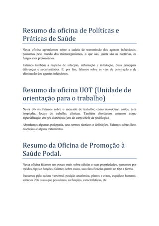 Resumo da oficina de Políticas e
Práticas de Saúde
Nesta oficina aprendemos sobre a cadeia de transmissão dos agentes infecciosos,
passamos pelo mundo dos microorganismos, o que são, quem são as bactérias, os
fungos e os protozoários.
Falamos também a respeito de infecção, inflamação e infestação. Suas principais
diferenças e peculiaridades. E, por fim, falamos sobre as vias de penetração e de
eliminação dos agentes infecciosos.
Resumo da oficina UOT (Unidade de
orientação para o trabalho)
Nesta oficina falamos sobre o mercado de trabalho, como homeCare, asilos, área
hospitalar, locais de trabalho, clinicas. Também abordamos assuntos como
especialização em pés diabéticos (uns do carro chefe da podologia).
Abordamos algumas podopatia, seus termos técnicos e definições. Falamos sobre óleos
essenciais e alguns tratamentos.
Resumo da Oficina de Promoção à
Saúde Podal.
Nesta oficina falamos um pouco mais sobre células e suas propriedades, passamos por
tecidos, tipos e funções, falamos sobre ossos, sua classificação quanto ao tipo e forma.
Passamos pela coluna vertebral, posição anatômica, planos e eixos, esqueleto humano,
sobre os 206 ossos que possuímos, as funções, características, etc.
 